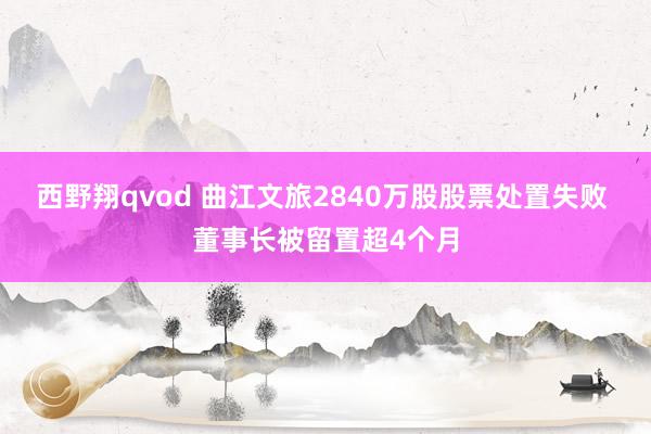 西野翔qvod 曲江文旅2840万股股票处置失败 董事长被留置超4个月