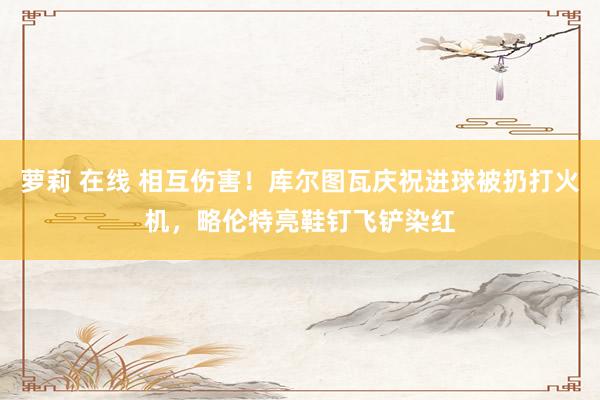 萝莉 在线 相互伤害！库尔图瓦庆祝进球被扔打火机，略伦特亮鞋钉飞铲染红