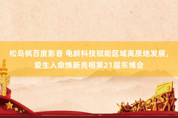 松岛枫百度影音 龟龄科技赋能区域高质地发展，爱生人命焕新亮相第21届东博会