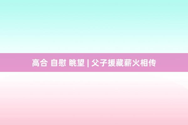高合 自慰 眺望 | 父子援藏薪火相传
