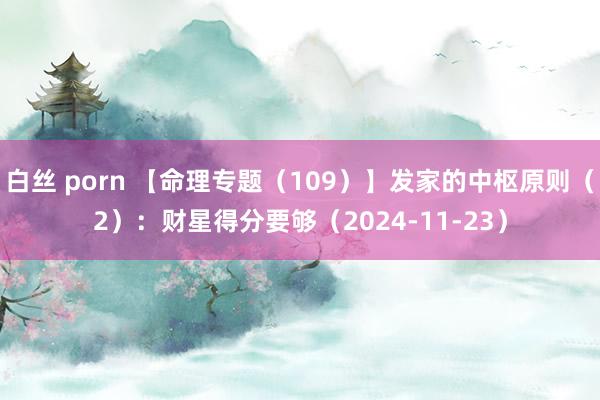 白丝 porn 【命理专题（109）】发家的中枢原则（2）：财星得分要够（2024-11-23）