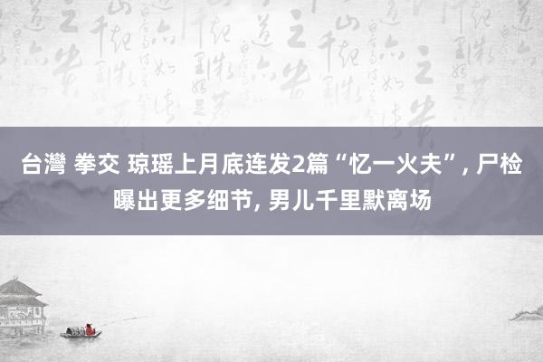 台灣 拳交 琼瑶上月底连发2篇“忆一火夫”， 尸检曝出更多细节， 男儿千里默离场