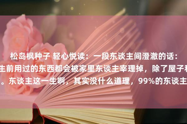 松岛枫种子 轻心悦读:一段东谈主间澄澈的话:“东谈主一朝死了,他生前用过的东西都会被家里东谈主宰理掉,除了屋子和钱,什么都不会留住。东谈主这一生啊,其实没什么道理,99%的东谈主三代以后,将会被时辰抹平一切踪迹。这东谈主啊,生不带...