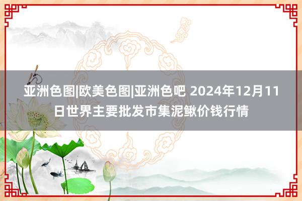 亚洲色图|欧美色图|亚洲色吧 2024年12月11日世界主要批发市集泥鳅价钱行情