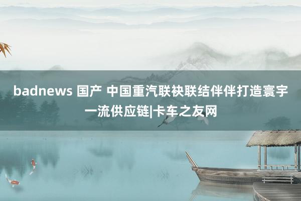 badnews 国产 中国重汽联袂联结伴伴打造寰宇一流供应链|卡车之友网