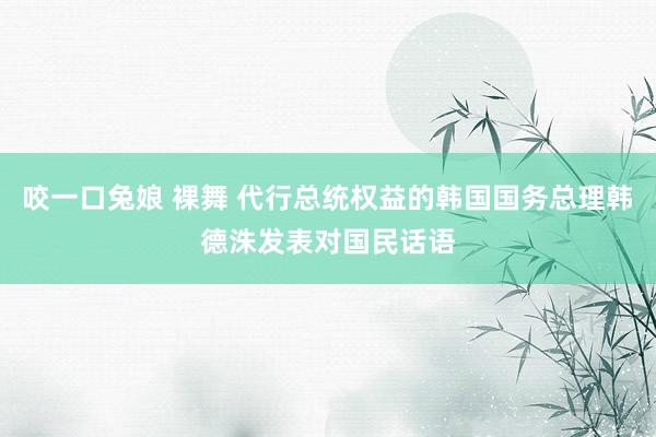 咬一口兔娘 裸舞 代行总统权益的韩国国务总理韩德洙发表对国民话语