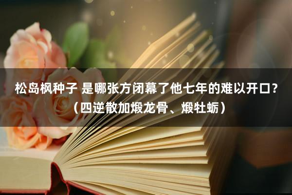 松岛枫种子 是哪张方闭幕了他七年的难以开口?(四逆散加煅龙骨、煅牡蛎)