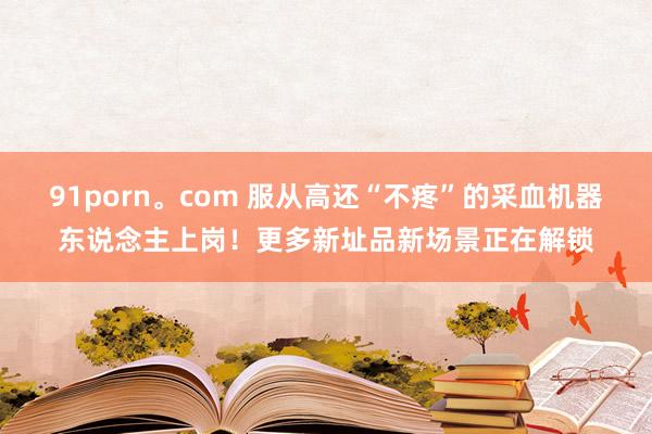 91porn。com 服从高还“不疼”的采血机器东说念主上岗！更多新址品新场景正在解锁