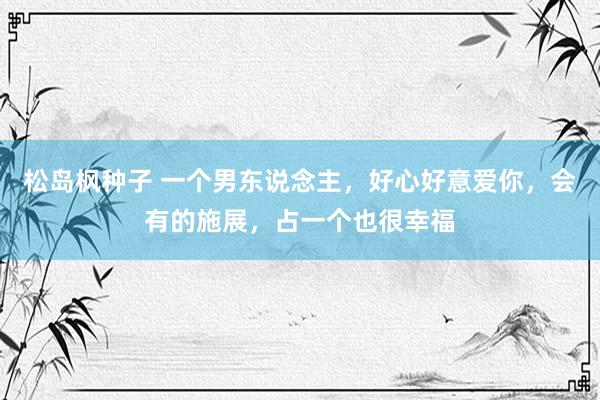 松岛枫种子 一个男东说念主，好心好意爱你，会有的施展，占一个也很幸福
