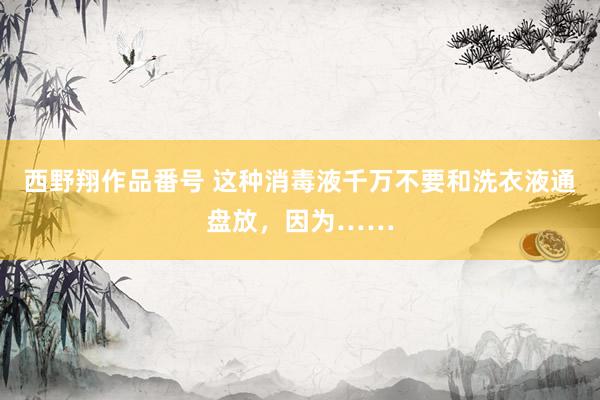 西野翔作品番号 这种消毒液千万不要和洗衣液通盘放，因为……