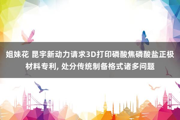 姐妹花 昆宇新动力请求3D打印磷酸焦磷酸盐正极材料专利， 处分传统制备格式诸多问题