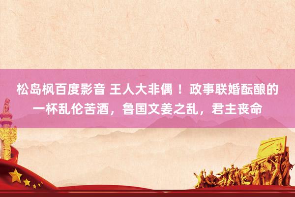 松岛枫百度影音 王人大非偶 ！政事联婚酝酿的一杯乱伦苦酒，鲁国文姜之乱，君主丧命