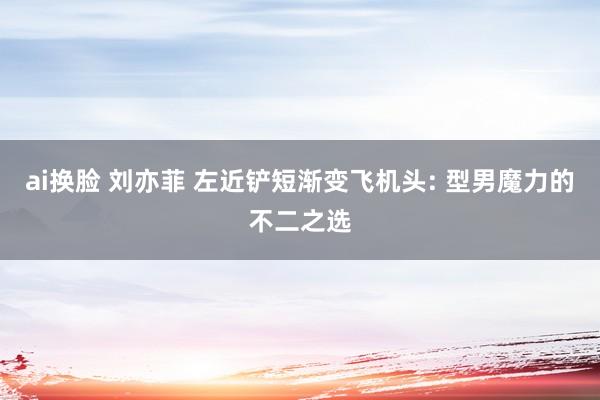ai换脸 刘亦菲 左近铲短渐变飞机头: 型男魔力的不二之选