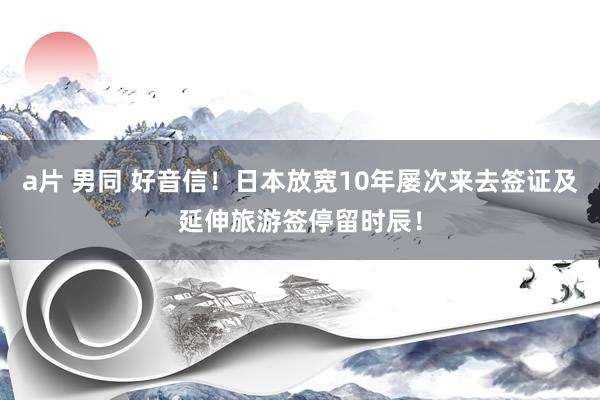 a片 男同 好音信！日本放宽10年屡次来去签证及延伸旅游签停留时辰！