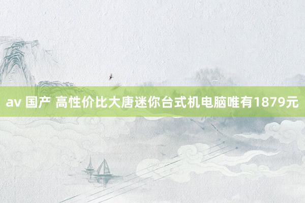 av 国产 高性价比大唐迷你台式机电脑唯有1879元