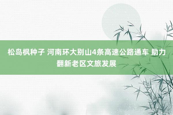 松岛枫种子 河南环大别山4条高速公路通车 助力翻新老区文旅发展