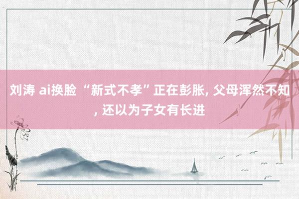 刘涛 ai换脸 “新式不孝”正在彭胀， 父母浑然不知， 还以为子女有长进