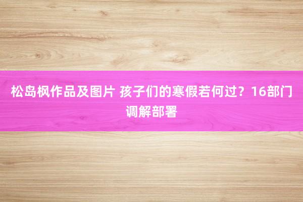 松岛枫作品及图片 孩子们的寒假若何过？16部门调解部署