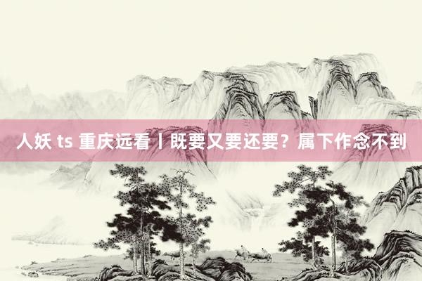 人妖 ts 重庆远看丨既要又要还要？属下作念不到