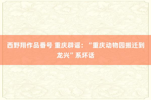 西野翔作品番号 重庆辟谣：“重庆动物园搬迁到龙兴”系坏话