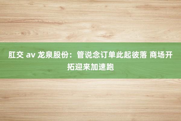 肛交 av 龙泉股份：管说念订单此起彼落 商场开拓迎来加速跑