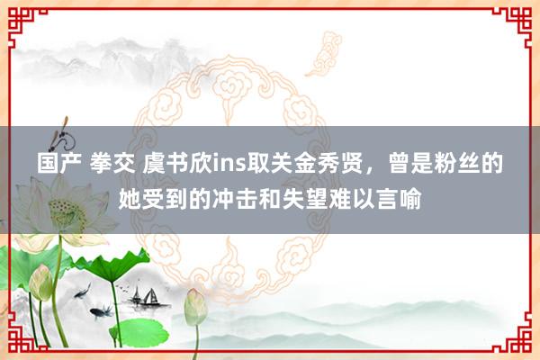 国产 拳交 虞书欣ins取关金秀贤，曾是粉丝的她受到的冲击和失望难以言喻