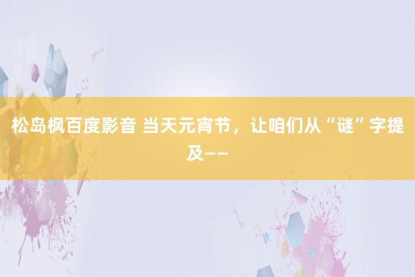松岛枫百度影音 当天元宵节，让咱们从“谜”字提及——