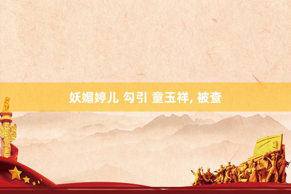 妖媚婷儿 勾引 童玉祥， 被查