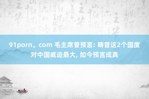 91porn。com 毛主席曾预言: 畴昔这2个国度对中国威迫最大， 如今预言成真