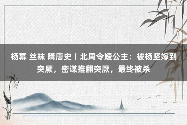 杨幂 丝袜 隋唐史丨北周令嫒公主：被杨坚嫁到突厥，密谋推翻突厥，最终被杀