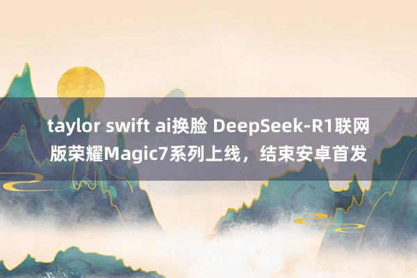 taylor swift ai换脸 DeepSeek-R1联网版荣耀Magic7系列上线，结束安卓首发