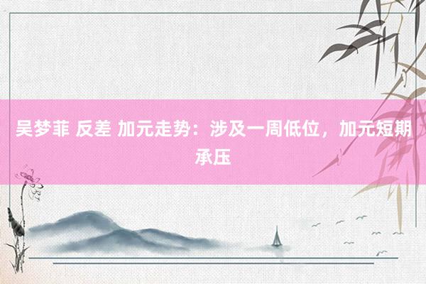 吴梦菲 反差 加元走势：涉及一周低位，加元短期承压