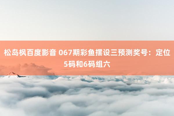 松岛枫百度影音 067期彩鱼摆设三预测奖号：定位5码和6码组六
