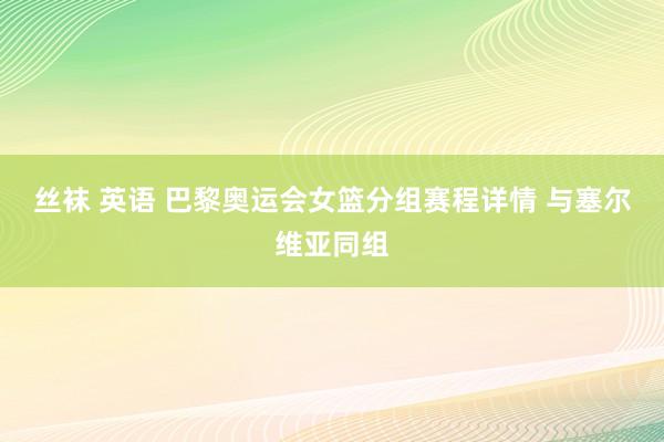 丝袜 英语 巴黎奥运会女篮分组赛程详情 与塞尔维亚同组