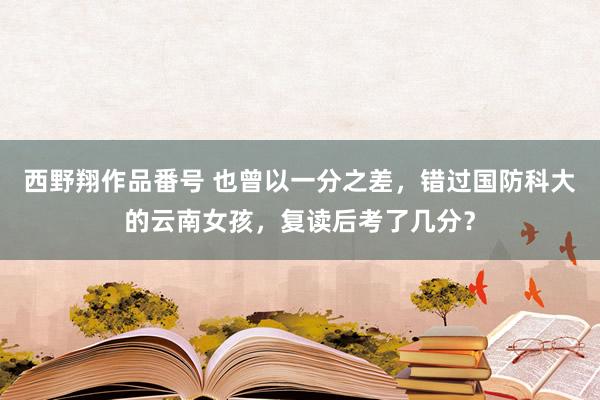 西野翔作品番号 也曾以一分之差，错过国防科大的云南女孩，复读后考了几分？