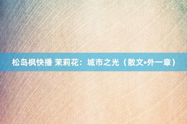 松岛枫快播 茉莉花：城市之光（散文•外一章）