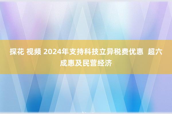 探花 视频 2024年支持科技立异税费优惠  超六成惠及民营经济