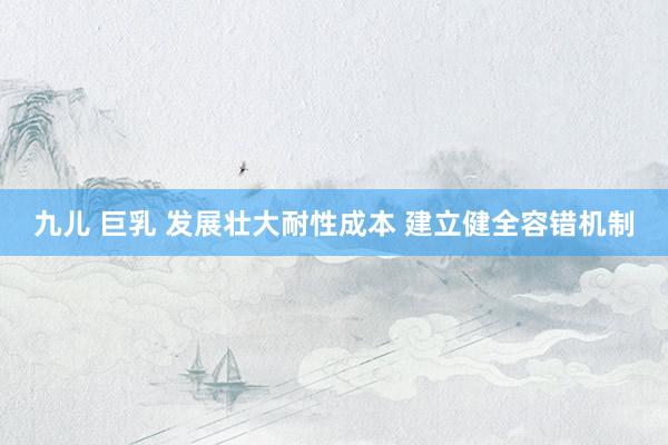 九儿 巨乳 发展壮大耐性成本 建立健全容错机制