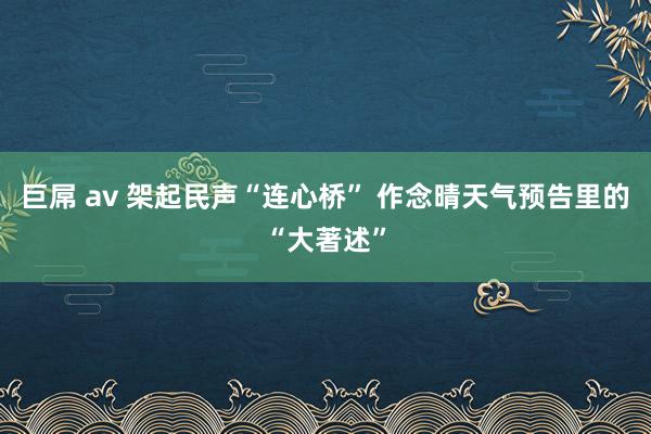 巨屌 av 架起民声“连心桥” 作念晴天气预告里的“大著述”