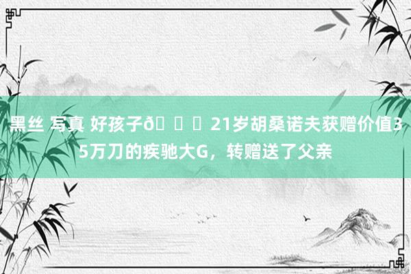 黑丝 写真 好孩子👍21岁胡桑诺夫获赠价值35万刀的疾驰大G，转赠送了父亲