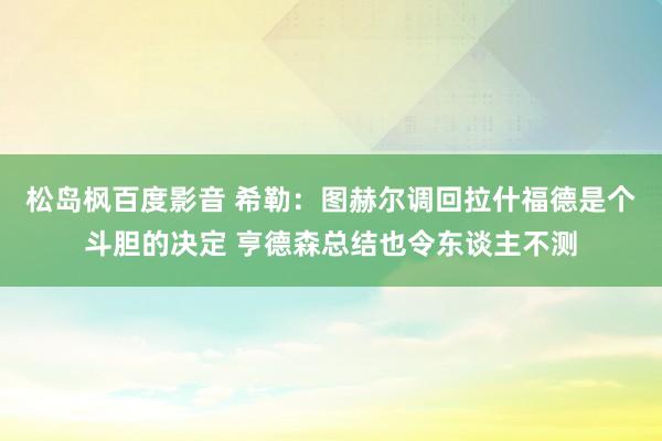 松岛枫百度影音 希勒：图赫尔调回拉什福德是个斗胆的决定 亨德森总结也令东谈主不测