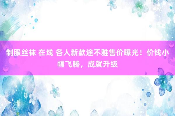制服丝袜 在线 各人新款途不雅售价曝光！价钱小幅飞腾，成就升级