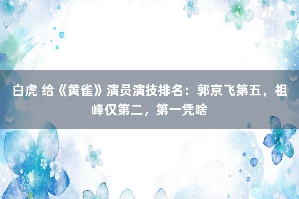 白虎 给《黄雀》演员演技排名：郭京飞第五，祖峰仅第二，第一凭啥
