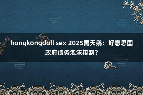 hongkongdoll sex 2025黑天鹅：好意思国政府债务泡沫箝制？