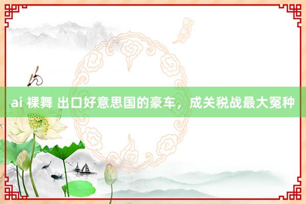 ai 裸舞 出口好意思国的豪车，成关税战最大冤种