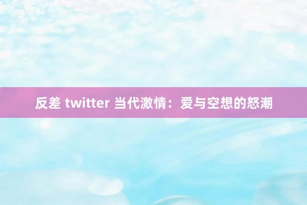 反差 twitter 当代激情：爱与空想的怒潮