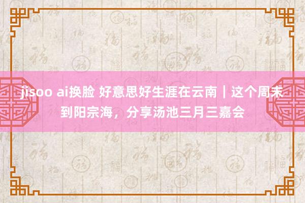 jisoo ai换脸 好意思好生涯在云南｜这个周末到阳宗海，分享汤池三月三嘉会