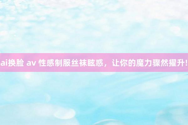 ai换脸 av 性感制服丝袜眩惑，让你的魔力骤然擢升!