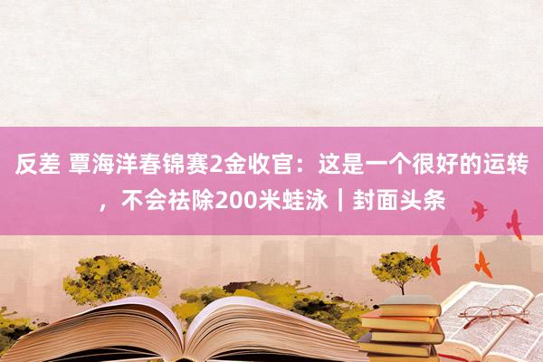 反差 覃海洋春锦赛2金收官：这是一个很好的运转，不会祛除200米蛙泳｜封面头条