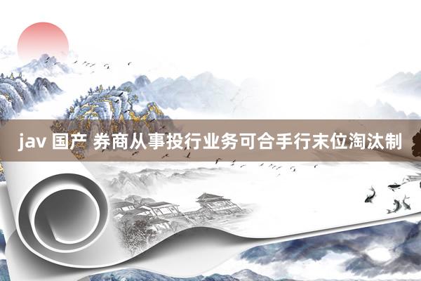 jav 国产 券商从事投行业务可合手行末位淘汰制